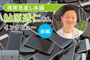 携帯見直し本舗・鮎原透仁さんインタビュー前編